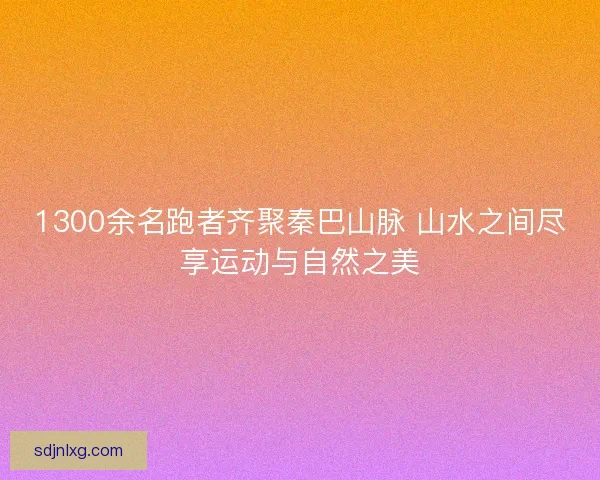 1300余名跑者齐聚秦巴山脉 山水之间尽享运动与自然之美 1300余名跑者齐聚秦巴山脉 山水之间尽享运动与自然之美