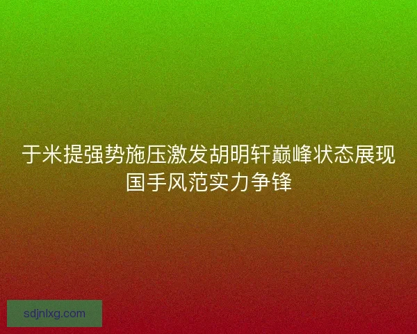 于米提强势施压激发胡明轩巅峰状态展现国手风范实力争锋 于米提强势施压激发胡明轩巅峰状态展现国手风范实力争锋