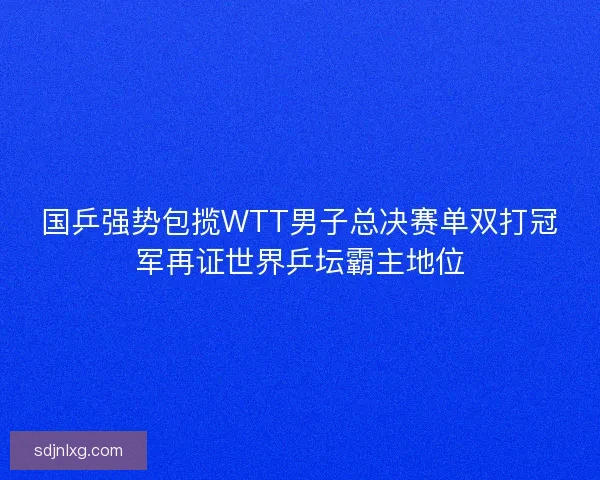 国乒强势包揽WTT男子总决赛单双打冠军再证世界乒坛霸主地位 国乒强势包揽WTT男子总决赛单双打冠军再证世界乒坛霸主地位