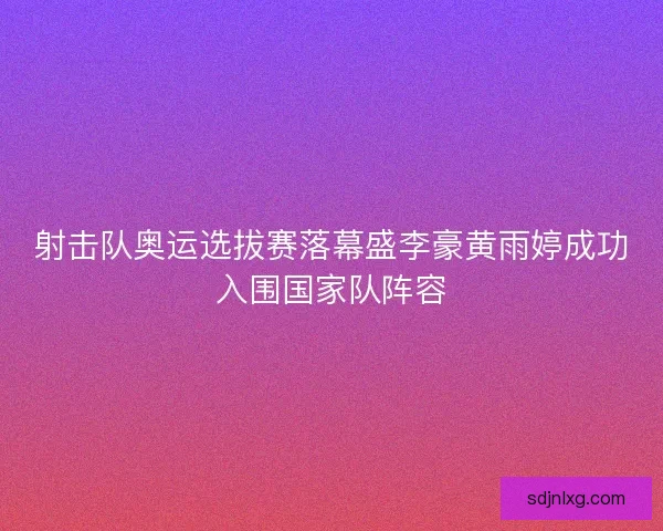 射击队奥运选拔赛落幕盛李豪黄雨婷成功入围国家队阵容 射击队奥运选拔赛落幕盛李豪黄雨婷成功入围国家队阵容