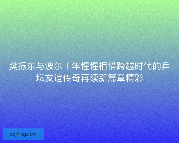 樊振东与波尔十年惺惺相惜跨越时代的乒坛友谊传奇再续新篇章精彩 樊振东与波尔十年惺惺相惜跨越时代的乒坛友谊传奇再续新篇章精彩