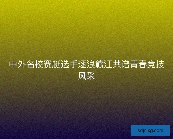 中外名校赛艇选手逐浪赣江共谱青春竞技风采