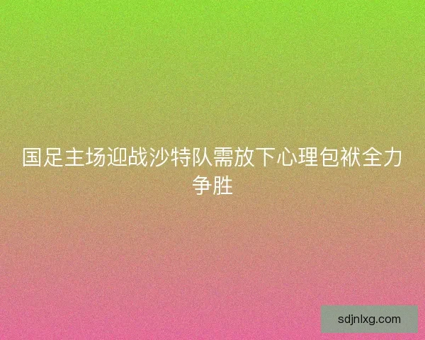 国足主场迎战沙特队需放下心理包袱全力争胜 国足主场迎战沙特队需放下心理包袱全力争胜