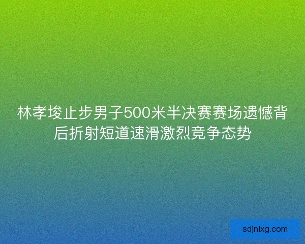 林孝埈止步男子500米半决赛赛场遗憾背后折射短道速滑激烈竞争态势 林孝埈止步男子500米半决赛赛场遗憾背后折射短道速滑激烈竞争态势