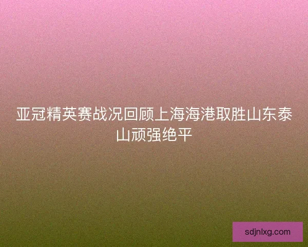亚冠精英赛战况回顾上海海港取胜山东泰山顽强绝平 亚冠精英赛战况回顾上海海港取胜山东泰山顽强绝平