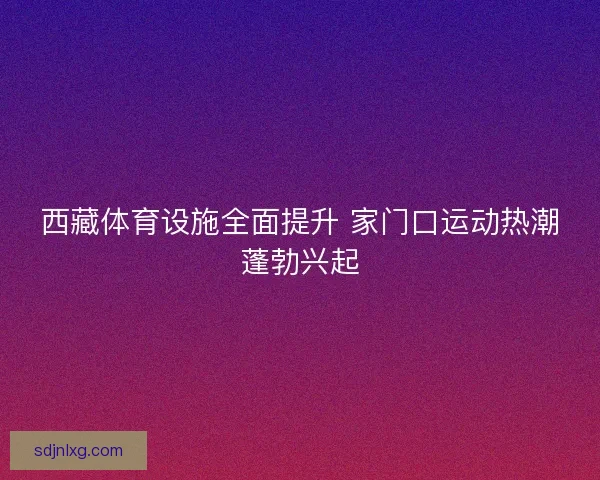 西藏体育设施全面提升 家门口运动热潮蓬勃兴起 西藏体育设施全面提升 家门口运动热潮蓬勃兴起