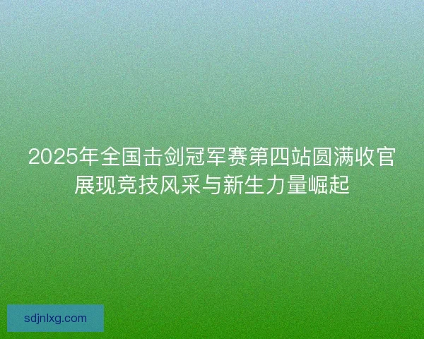 2025年全国击剑冠军赛第四站圆满收官展现竞技风采与新生力量崛起 2025年全国击剑冠军赛第四站圆满收官展现竞技风采与新生力量崛起