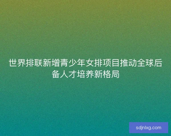 世界排联新增青少年女排项目推动全球后备人才培养新格局 世界排联新增青少年女排项目推动全球后备人才培养新格局