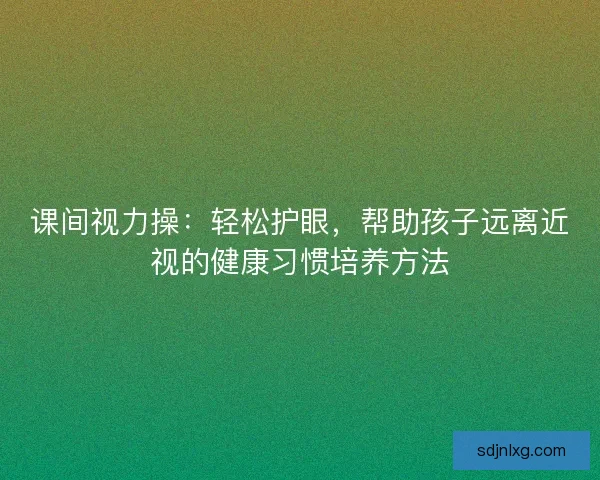 课间视力操:轻松护眼,帮助孩子远离近视的健康习惯培养方法 课间视力操:轻松护眼,帮助孩子远离近视的健康习惯培养方法