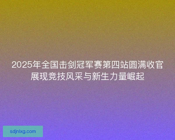 2025年全国击剑冠军赛第四站圆满收官展现竞技风采与新生力量崛起 2025年全国击剑冠军赛第四站圆满收官展现竞技风采与新生力量崛起