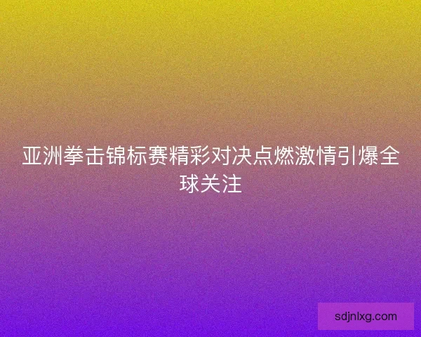 亚洲拳击锦标赛精彩对决点燃激情引爆全球关注 亚洲拳击锦标赛精彩对决点燃激情引爆全球关注