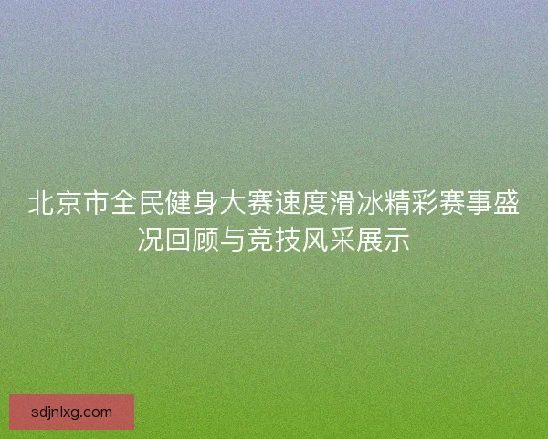 北京市全民健身大赛速度滑冰精彩赛事盛况回顾与竞技风采展示 北京市全民健身大赛速度滑冰精彩赛事盛况回顾与竞技风采展示