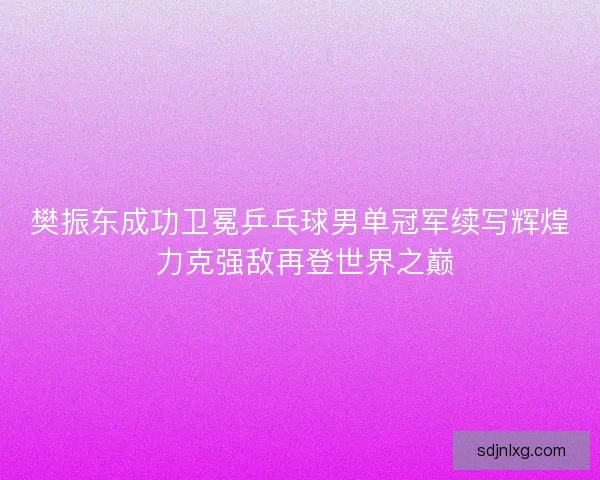 樊振东成功卫冕乒乓球男单冠军续写辉煌 力克强敌再登世界之巅 樊振东成功卫冕乒乓球男单冠军续写辉煌 力克强敌再登世界之巅