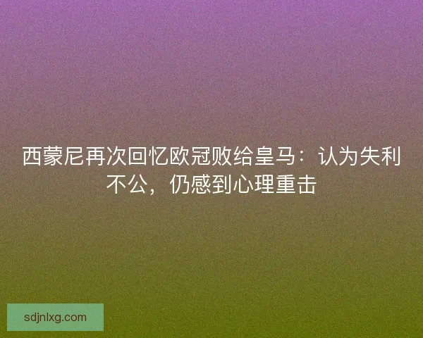 西蒙尼再次回忆欧冠败给皇马：认为失利不公，仍感到心理重击