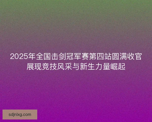 2025年全国击剑冠军赛第四站圆满收官展现竞技风采与新生力量崛起 2025年全国击剑冠军赛第四站圆满收官展现竞技风采与新生力量崛起