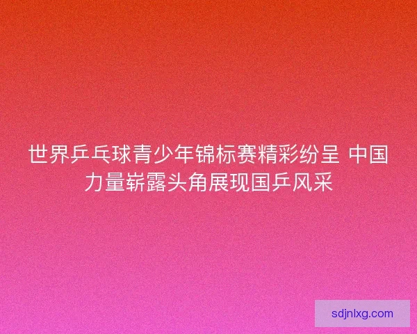 世界乒乓球青少年锦标赛精彩纷呈 中国力量崭露头角展现国乒风采 世界乒乓球青少年锦标赛精彩纷呈 中国力量崭露头角展现国乒风采