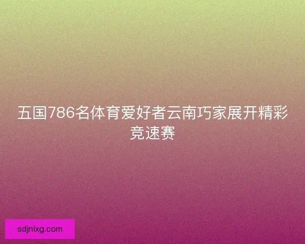 五国786名体育爱好者云南巧家展开精彩竞速赛 五国786名体育爱好者云南巧家展开精彩竞速赛