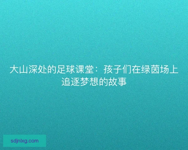 大山深处的足球课堂:孩子们在绿茵场上追逐梦想的故事 大山深处的足球课堂:孩子们在绿茵场上追逐梦想的故事