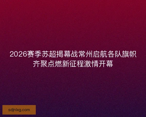2026赛季苏超揭幕战常州启航各队旗帜齐聚点燃新征程激情开幕
