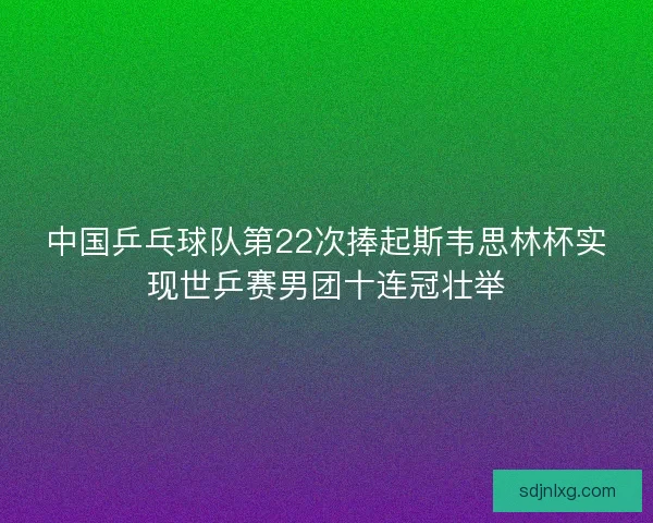 中国乒乓球队第22次捧起斯韦思林杯实现世乒赛男团十连冠壮举 中国乒乓球队第22次捧起斯韦思林杯实现世乒赛男团十连冠壮举