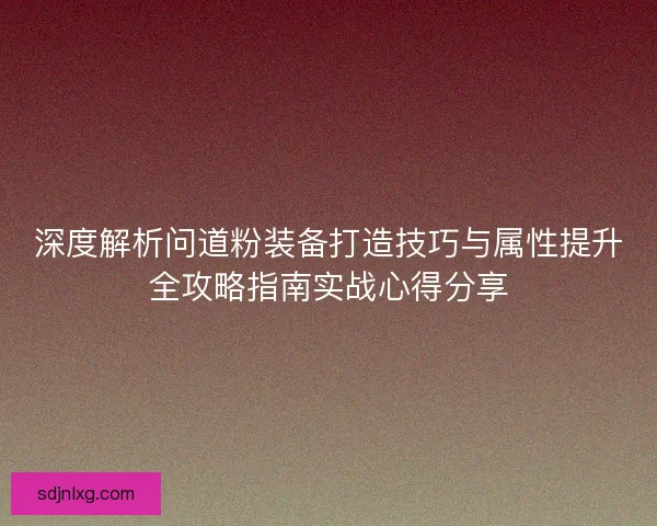深度解析问道粉装备打造技巧与属性提升全攻略指南实战心得分享 深度解析问道粉装备打造技巧与属性提升全攻略指南实战心得分享