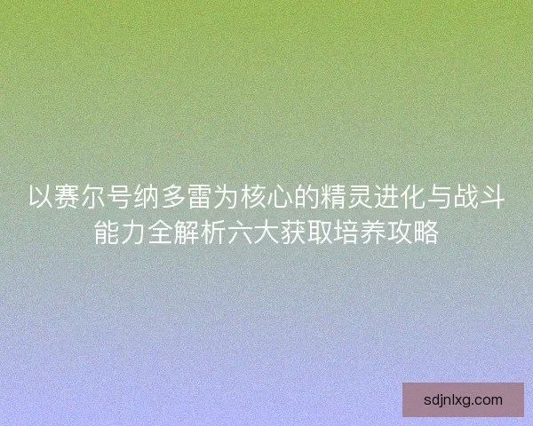 以赛尔号纳多雷为核心的精灵进化与战斗能力全解析六大获取培养攻略 以赛尔号纳多雷为核心的精灵进化与战斗能力全解析六大获取培养攻略