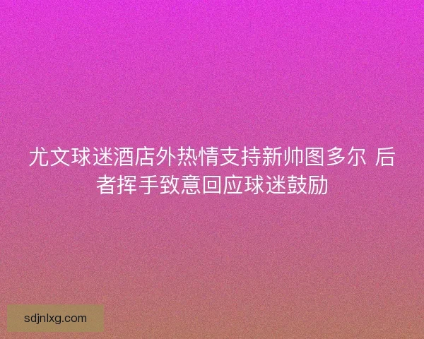 尤文球迷酒店外热情支持新帅图多尔 后者挥手致意回应球迷鼓励