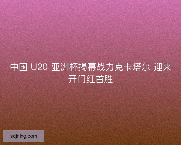 中国 U20 亚洲杯揭幕战力克卡塔尔 迎来开门红首胜 中国 U20 亚洲杯揭幕战力克卡塔尔 迎来开门红首胜
